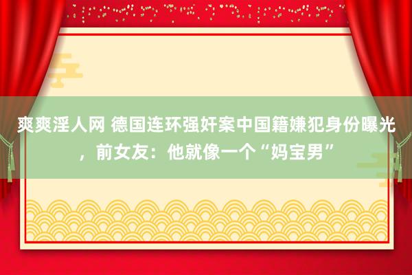 爽爽淫人网 德国连环强奸案中国籍嫌犯身份曝光，前女友：他就像一个“妈宝男”