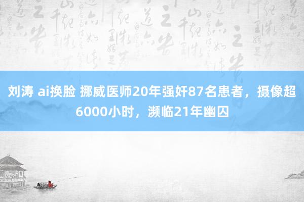 刘涛 ai换脸 挪威医师20年强奸87名患者，摄像超6000小时，濒临21年幽囚