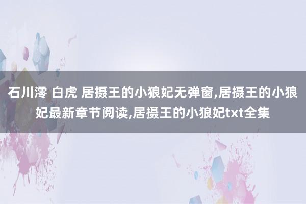 石川澪 白虎 居摄王的小狼妃无弹窗，居摄王的小狼妃最新章节阅读，居摄王的小狼妃txt全集