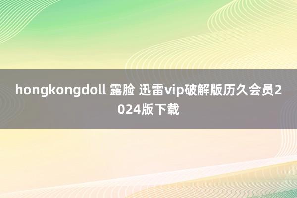 hongkongdoll 露脸 迅雷vip破解版历久会员2024版下载