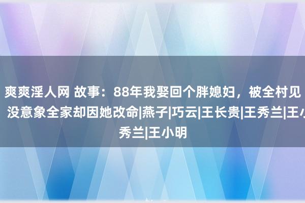 爽爽淫人网 故事：88年我娶回个胖媳妇，被全村见笑，没意象全家却因她改命|燕子|巧云|王长贵|王秀兰|王小明