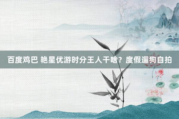 百度鸡巴 艳星优游时分王人干啥？度假遛狗自拍