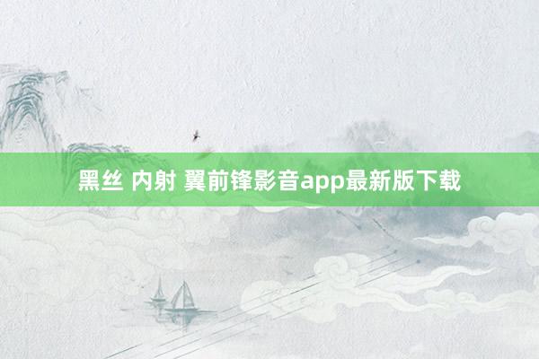 黑丝 内射 翼前锋影音app最新版下载