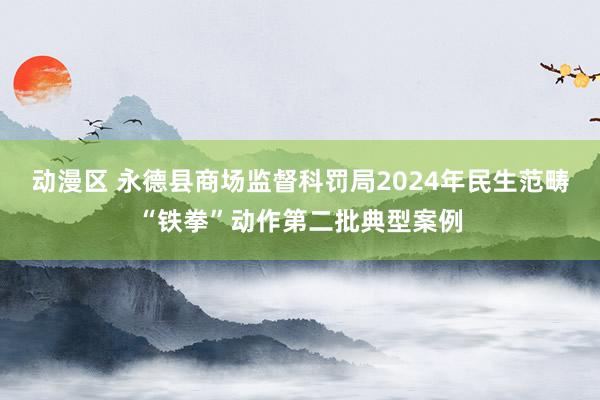 动漫区 永德县商场监督科罚局2024年民生范畴“铁拳”动作第二批典型案例