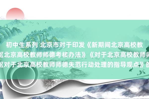 初中生系列 北京市对于印发《新期间北京高校教师职业行动十项准则》《北京高校教师师德考核办法》《对于北京高校教师师德失范行动处理的指导观点》的陈诉