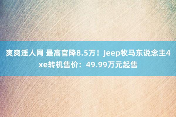 爽爽淫人网 最高官降8.5万！Jeep牧马东说念主4xe转机售价：49.99万元起售