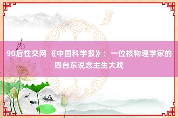 90后性交网 《中国科学报》：一位核物理学家的四台东说念主生大戏