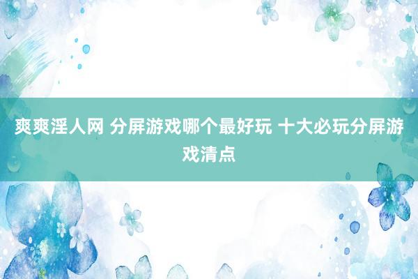 爽爽淫人网 分屏游戏哪个最好玩 十大必玩分屏游戏清点